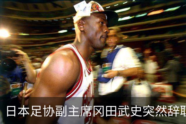 日本足协副主席冈田武史突然辞职 因反对亚足联支持因凡蒂诺