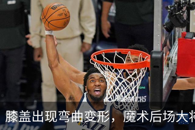 膝盖出现弯曲变形，魔术后场大将可能出现了重大的伤病？